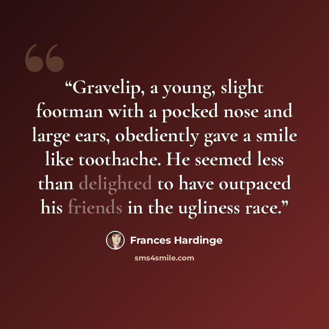 “Gravelip, a young, slight footman with a pocked nose and large ears, obediently gave a smile like toothache. He seemed less than delighted to have outpaced his friends in the ugliness race.” quote by Frances Hardinge