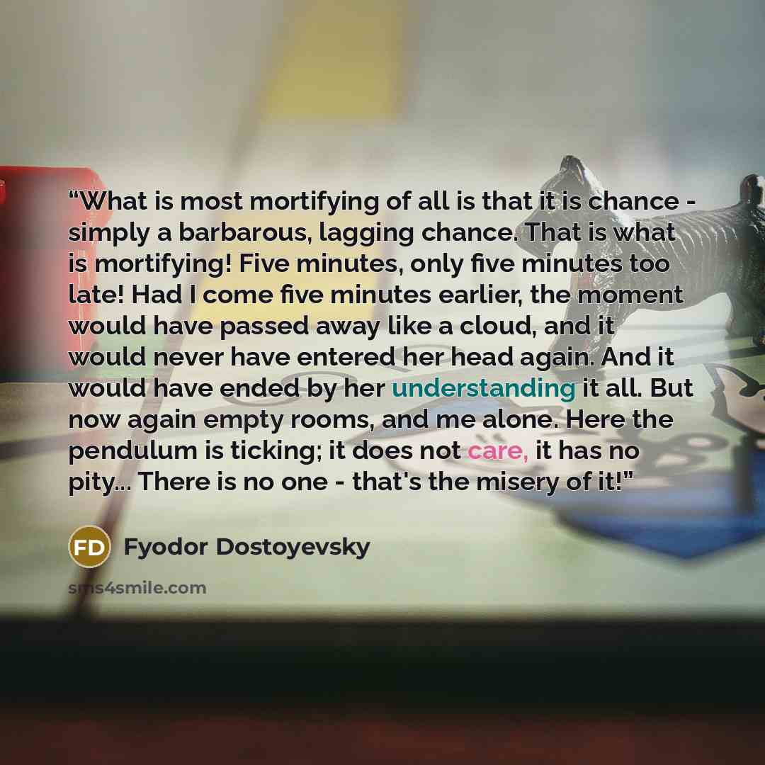 “What is most mortifying of all is that it is chance - simply a barbarous, lagging chance. That is what is mortifying! Five minutes, only five minutes too late! Had I come five minutes earlier, the moment would have passed away like a cloud, and it would never have entered her head again. And it…” quote by Fyodor Dostoyevsky