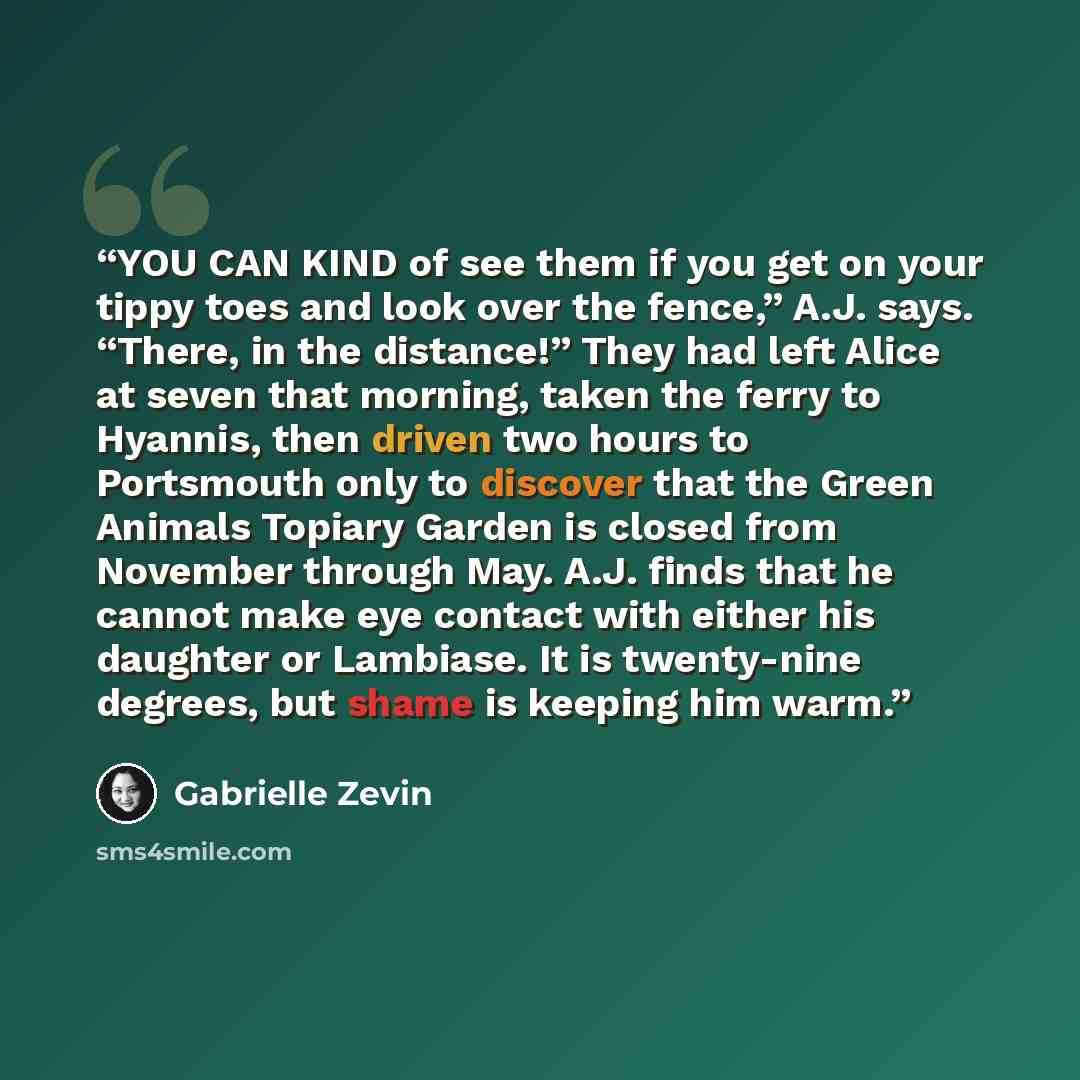 “YOU CAN KIND of see them if you get on your tippy toes and look over the fence,” A.J. says. “There, in the distance!” They had left Alice at seven that morning, taken the ferry to Hyannis, then driven two hours to Portsmouth only to discover that the Green Animals Topiary Garden is closed from…” quote by Gabrielle Zevin