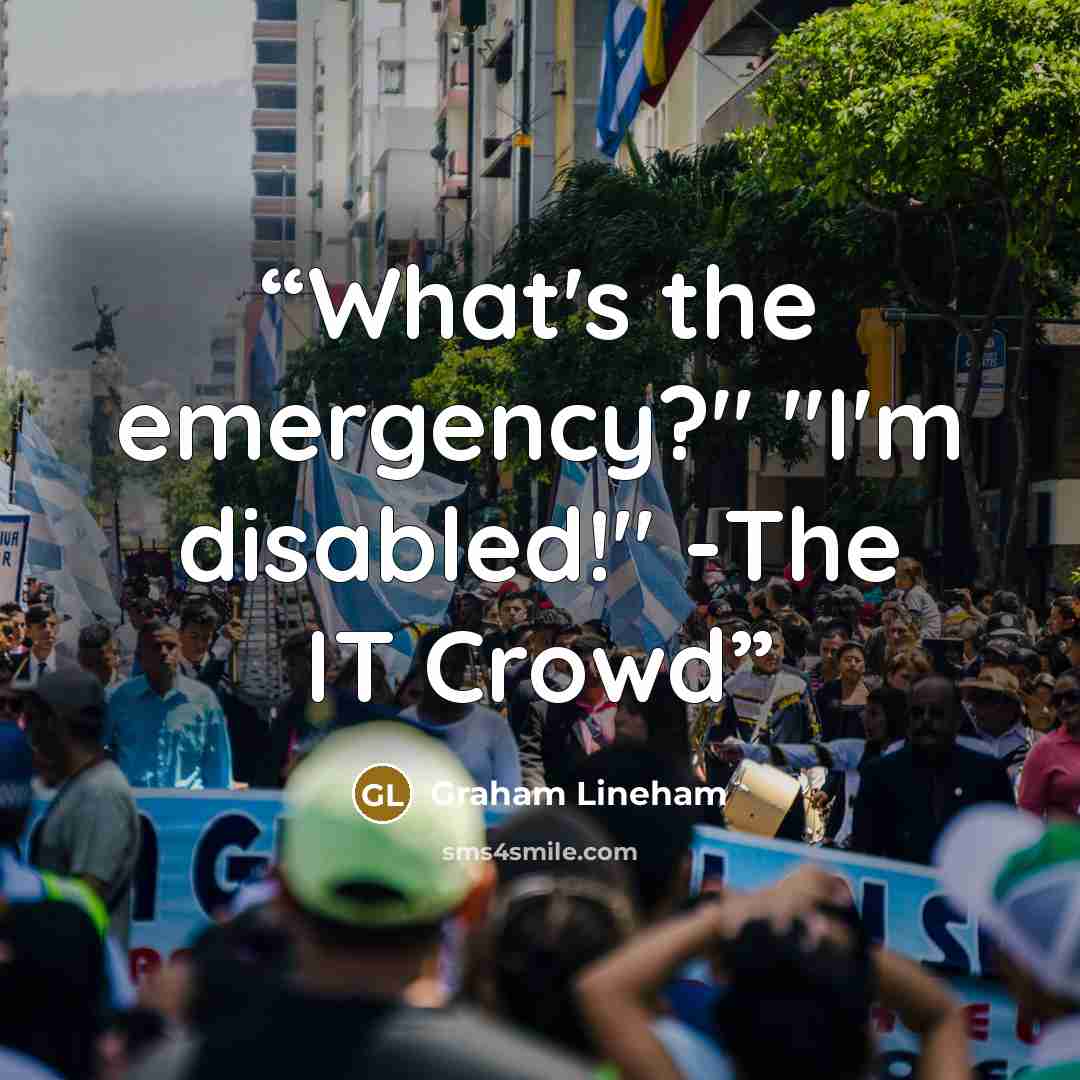 “What's the emergency?" "I'm disabled!" -The IT Crowd” quote by Graham Lineham