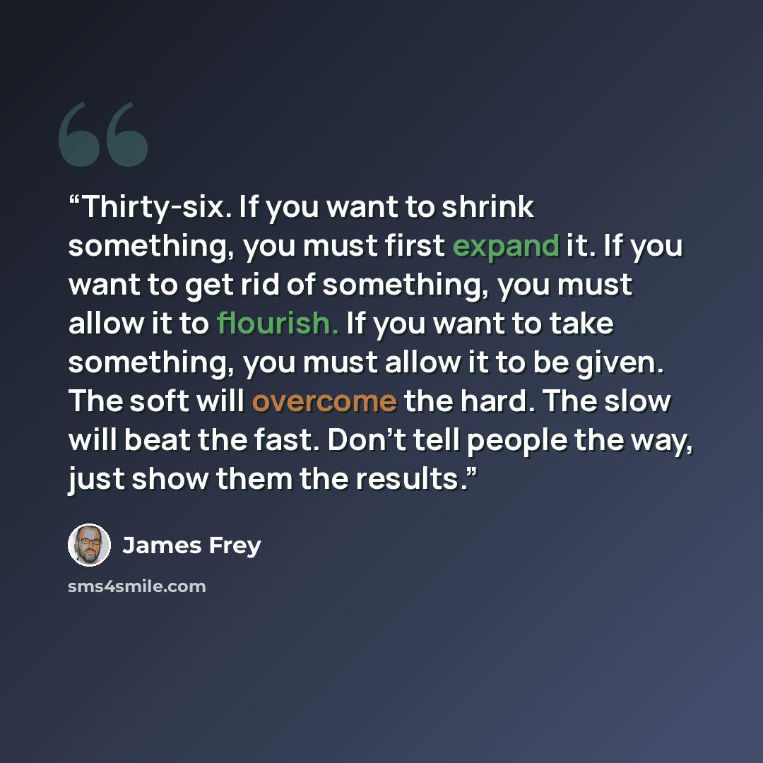 “Thirty-six. If you want to shrink something, you must first expand it. If you want to get rid of something, you must allow it to flourish. If you want to take something, you must allow it to be given. The soft will overcome the hard. The slow will beat the fast. Don't tell people the way, just…” quote by James Frey