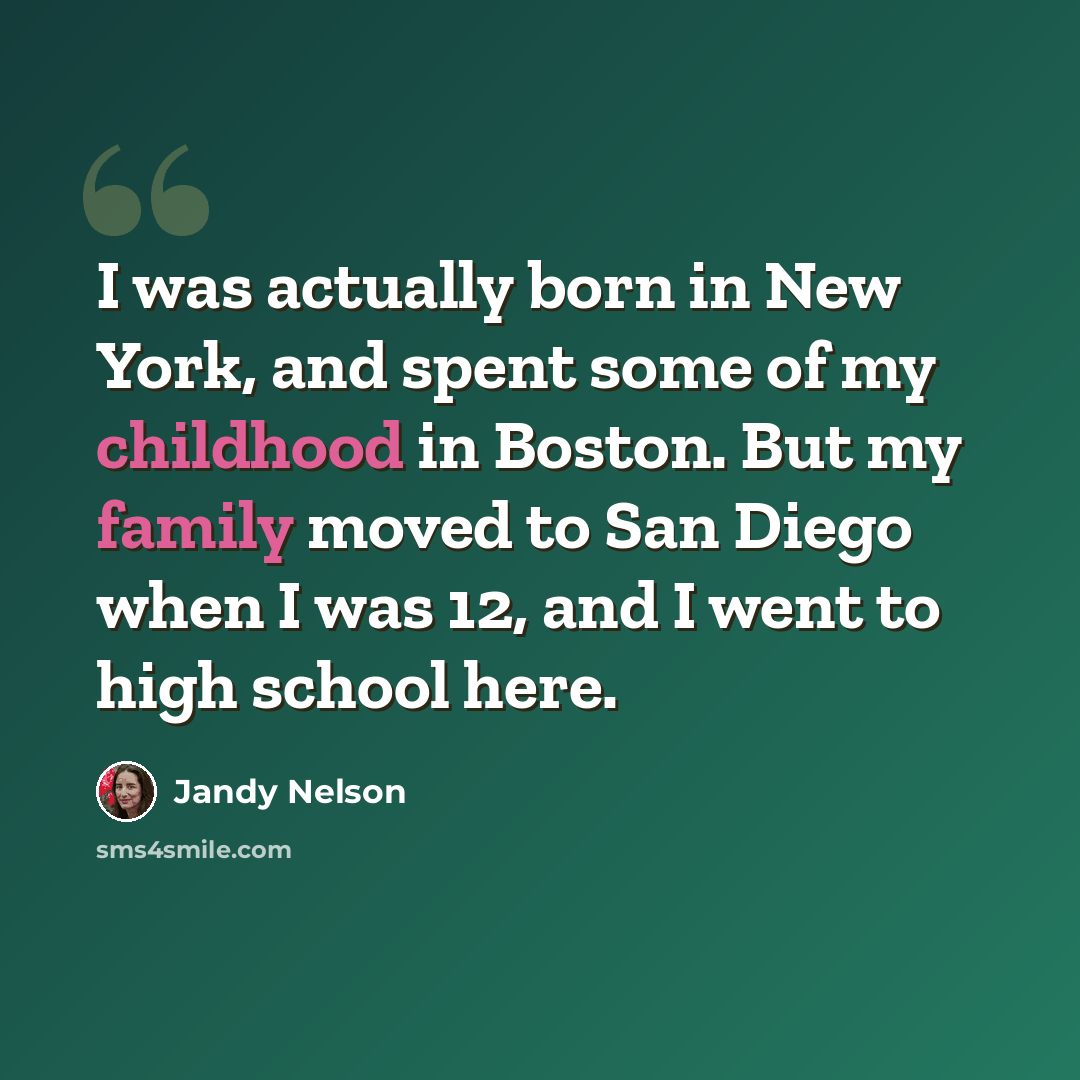 “I was actually born in New York, and spent some of my childhood in Boston. But my family moved to San Diego when I was 12, and I went to high school here.” quote by Jandy Nelson