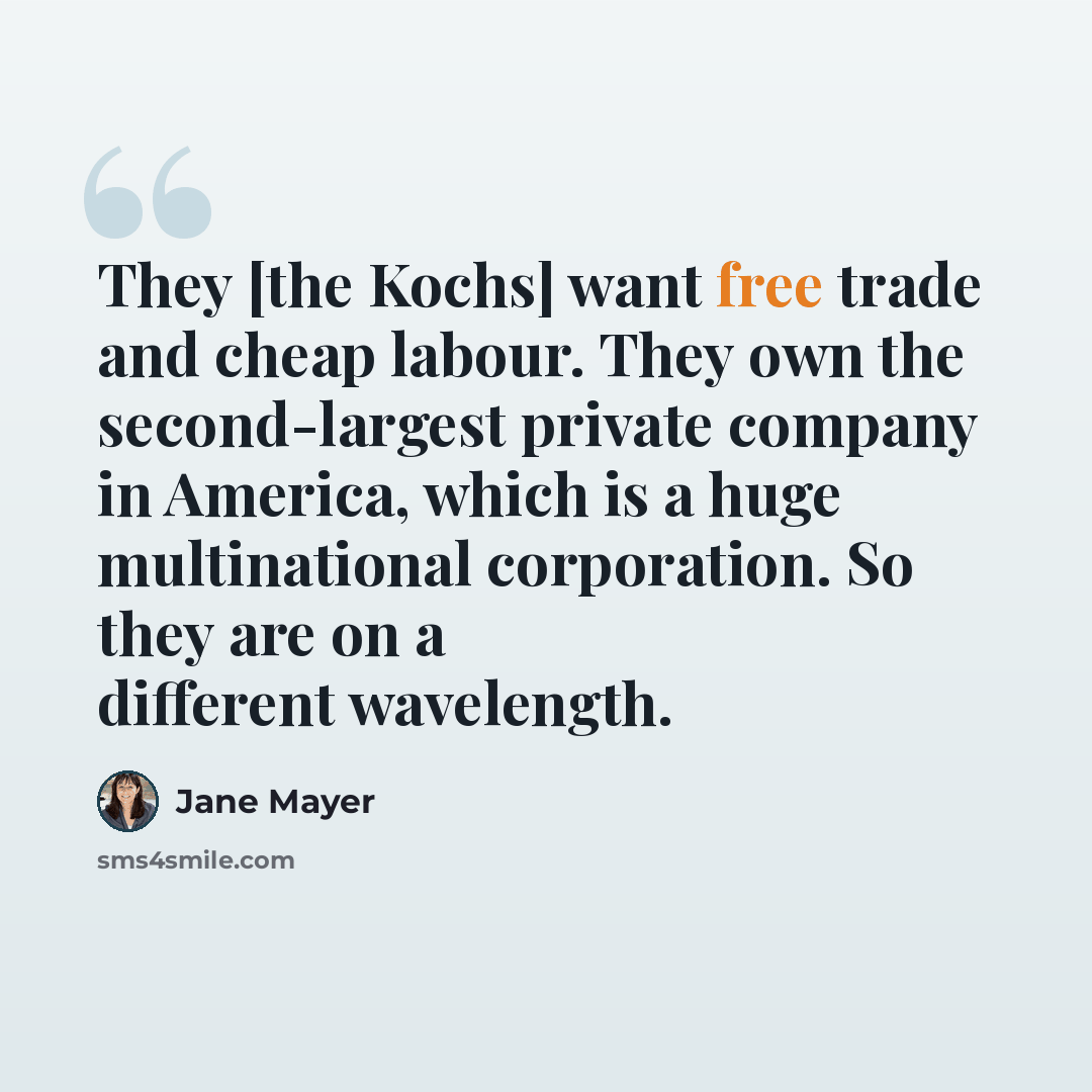 “They [the Kochs] want free trade and cheap labour. They own the second-largest private company in America, which is a huge multinational corporation. So they are on a different wavelength.” quote by Jane Mayer