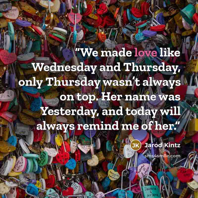 “We made love like Wednesday and Thursday, only Thursday wasn’t always on top. Her name was Yesterday, and today will always remind me of her.” quote by Jarod Kintz