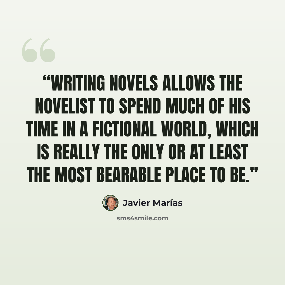 “Writing novels allows the novelist to spend much of his time in a fictional world, which is really the only or at least the most bearable place to be.” quote by Javier Marías