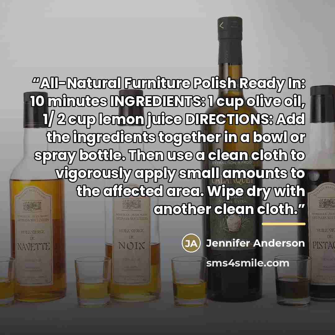 “All-Natural Furniture Polish Ready In: 10 minutes INGREDIENTS: 1 cup olive oil, 1/ 2 cup lemon juice DIRECTIONS: Add the ingredients together in a bowl or spray bottle. Then use a clean cloth to vigorously apply small amounts to the affected area. Wipe dry with another clean cloth.” quote by Jennifer Anderson