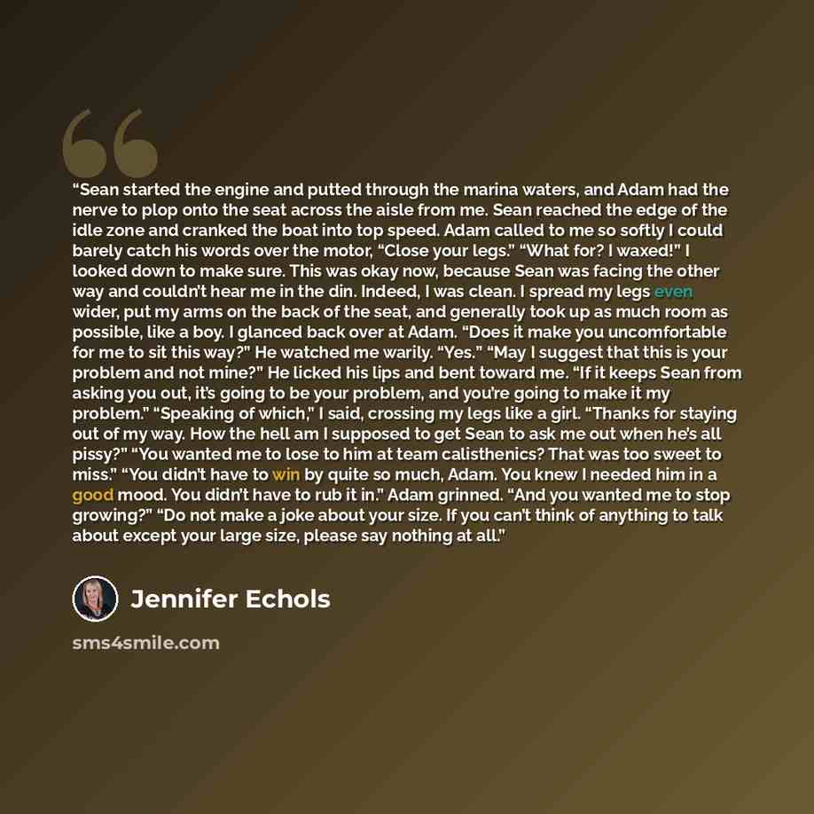 “Sean started the engine and putted through the marina waters, and Adam had the nerve to plop onto the seat across the aisle from me. Sean reached the edge of the idle zone and cranked the boat into top speed. Adam called to me so softly I could barely catch his words over the motor, “Close your…” quote by Jennifer Echols