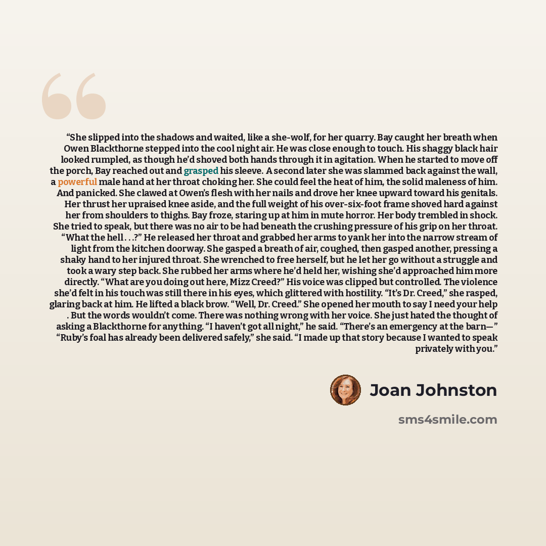 “She slipped into the shadows and waited, like a she-wolf, for her quarry. Bay caught her breath when Owen Blackthorne stepped into the cool night air. He was close enough to touch. His shaggy black hair looked rumpled, as though he’d shoved both hands through it in agitation. When he started to…” quote by Joan Johnston