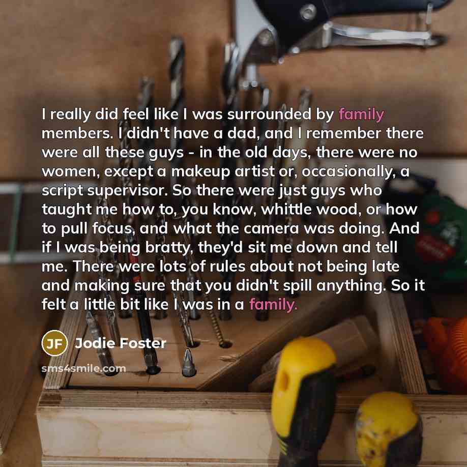 “I really did feel like I was surrounded by family members. I didn't have a dad, and I remember there were all these guys - in the old days, there were no women, except a makeup artist or, occasionally, a script supervisor. So there were just guys who taught me how to, you know, whittle wood, or…” quote by Jodie Foster