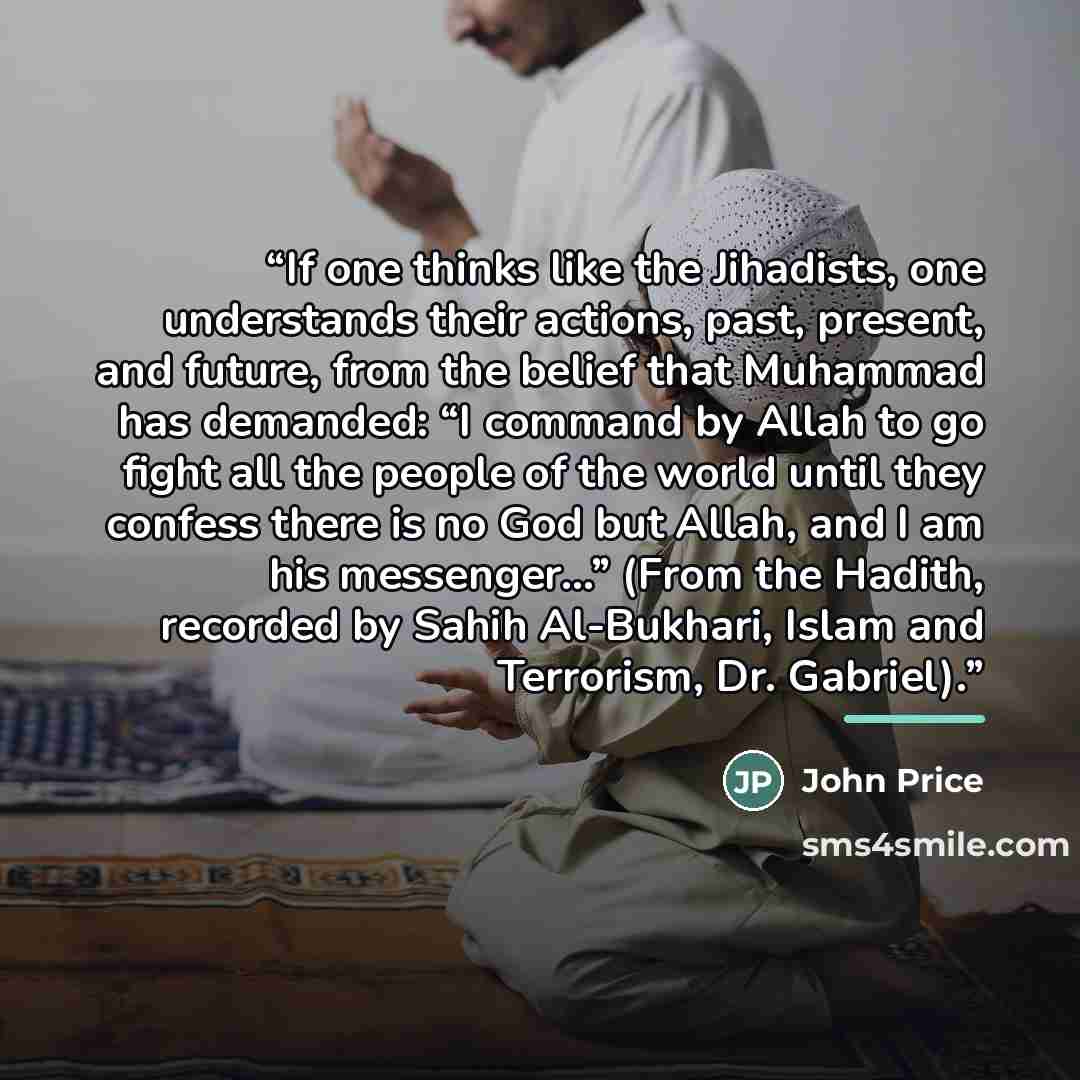 “If one thinks like the Jihadists, one understands their actions, past, present, and future, from the belief that Muhammad has demanded: “I command by Allah to go fight all the people of the world until they confess there is no God but Allah, and I am his messenger…” (From the Hadith, recorded by…” quote by John Price