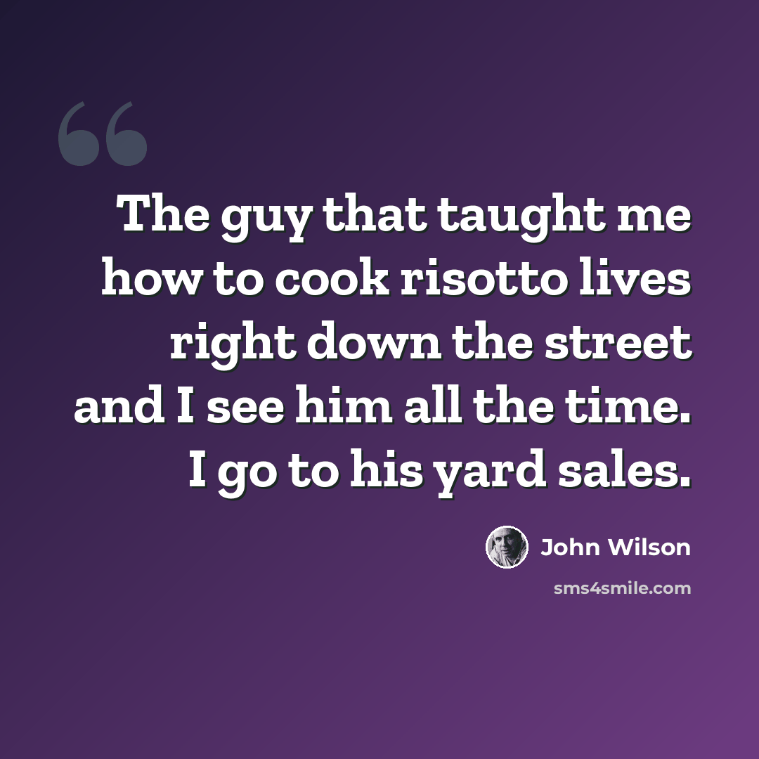 “The guy that taught me how to cook risotto lives right down the street and I see him all the time. I go to his yard sales.” quote by John Wilson
