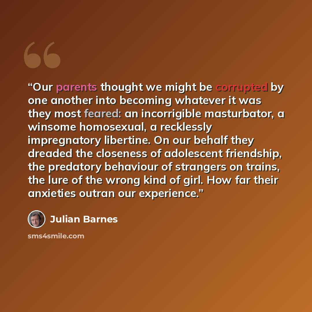 “Our parents thought we might be corrupted by one another into becoming whatever it was they most feared: an incorrigible masturbator, a winsome homosexual, a recklessly impregnatory libertine. On our behalf they dreaded the closeness of adolescent friendship, the predatory behaviour of strangers…” quote by Julian Barnes