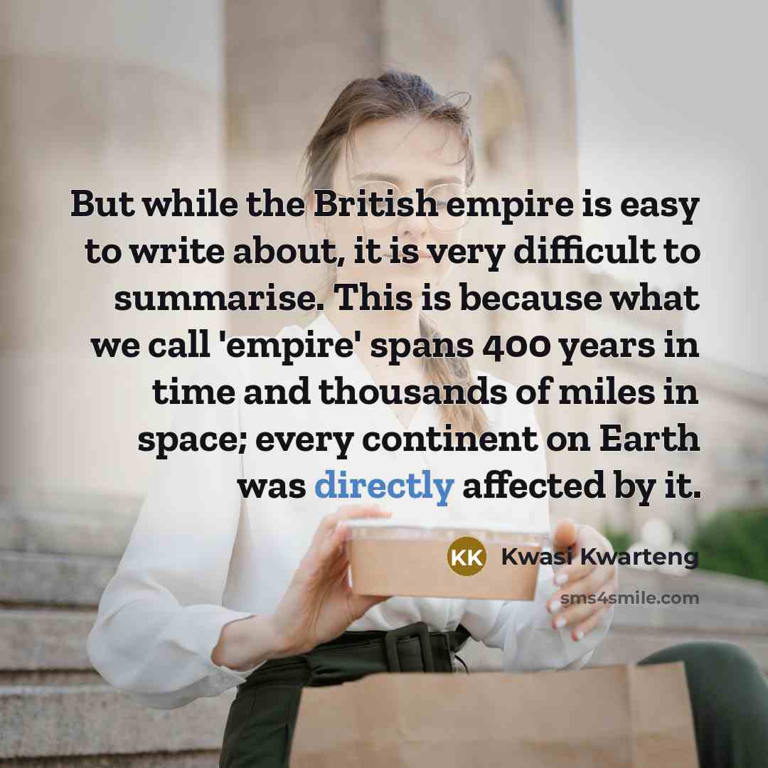 “But while the British empire is easy to write about, it is very difficult to summarise. This is because what we call 'empire' spans 400 years in time and thousands of miles in space; every continent on Earth was directly affected by it.” quote by Kwasi Kwarteng