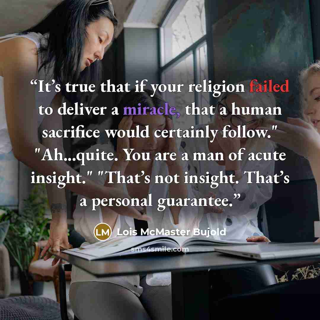 “It’s true that if your religion failed to deliver a miracle, that a human sacrifice would certainly follow." "Ah...quite. You are a man of acute insight." "That’s not insight. That’s a personal guarantee.” quote by Lois McMaster Bujold