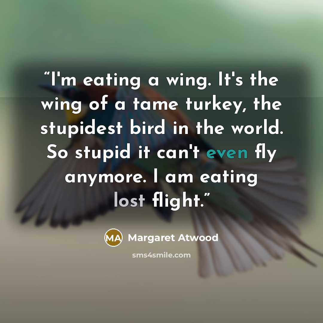 “I'm eating a wing. It's the wing of a tame turkey, the stupidest bird in the world. So stupid it can't even fly anymore. I am eating lost flight.” quote by Margaret Atwood