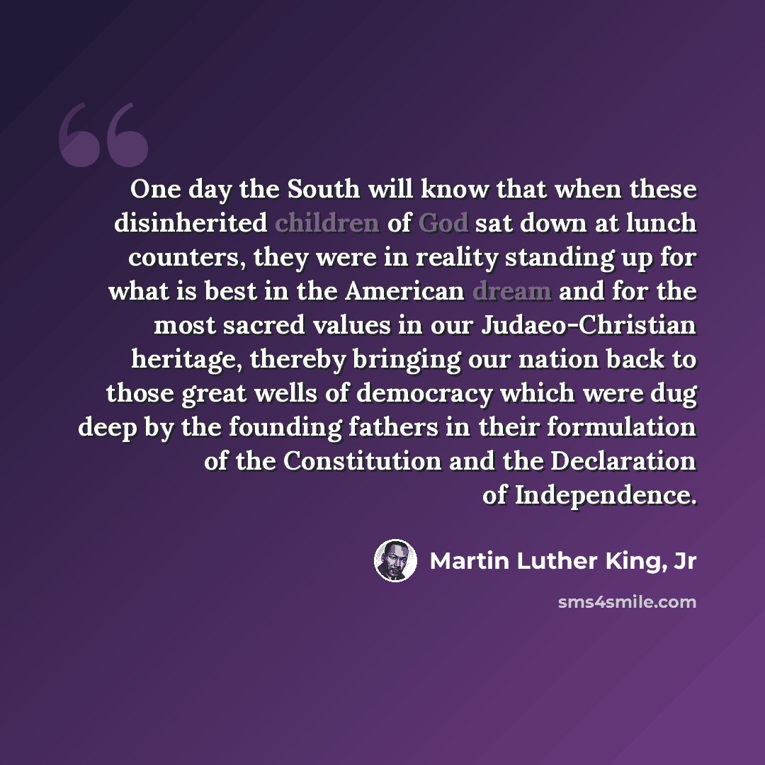 “One day the South will know that when these disinherited children of God sat down at lunch counters, they were in reality standing up for what is best in the American dream and for the most sacred values in our Judaeo-Christian heritage, thereby bringing our nation back to those great wells of…” quote by Martin Luther King, Jr