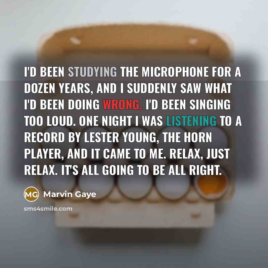 “I'd been studying the microphone for a dozen years, and I suddenly saw what I'd been doing wrong. I'd been singing too loud. One night I was listening to a record by Lester Young, the horn player, and it came to me. Relax, just relax. It's all going to be all right.” quote by Marvin Gaye