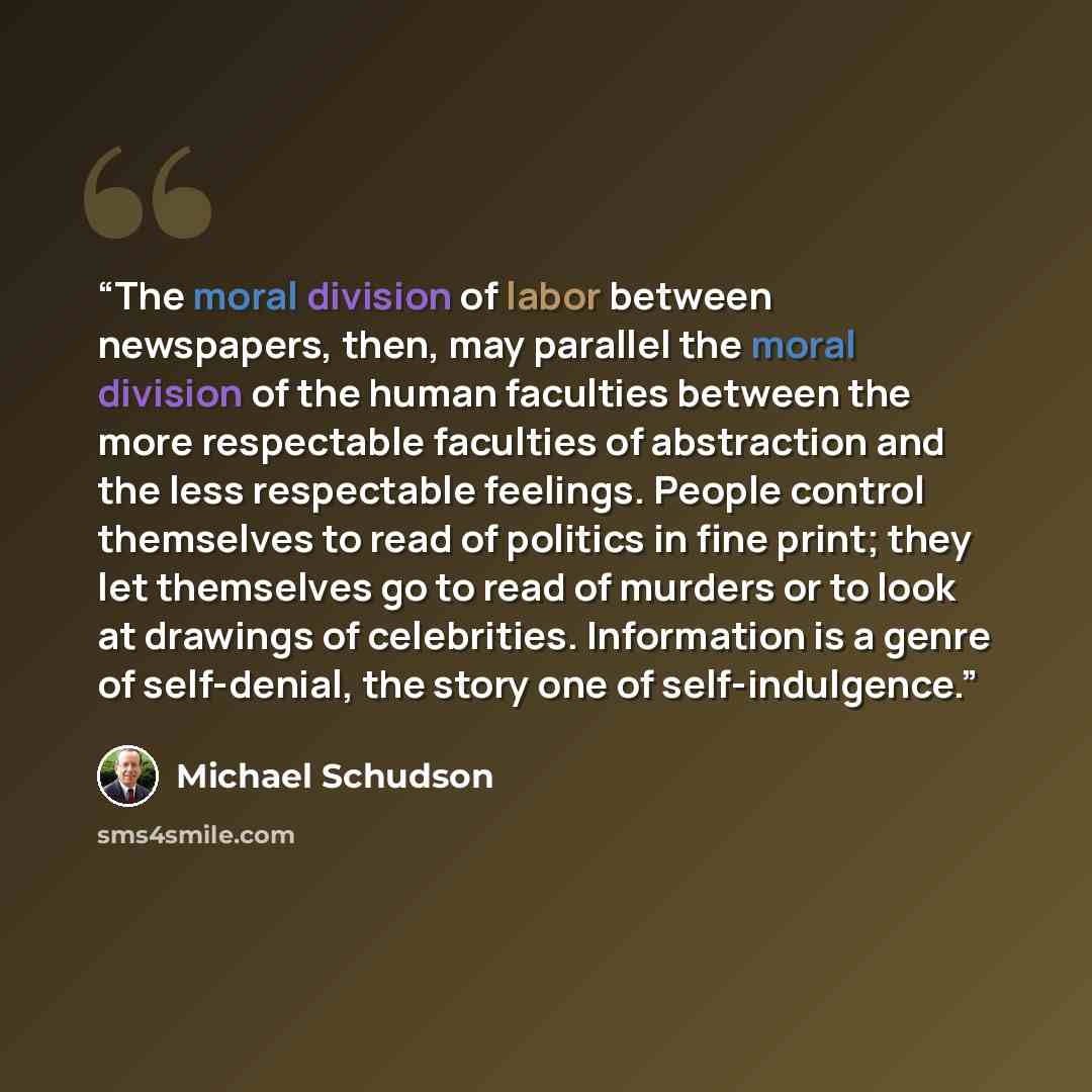 “The moral division of labor between newspapers, then, may parallel the moral division of the human faculties between the more respectable faculties of abstraction and the less respectable feelings. People control themselves to read of politics in fine print; they let themselves go to read of…” quote by Michael Schudson