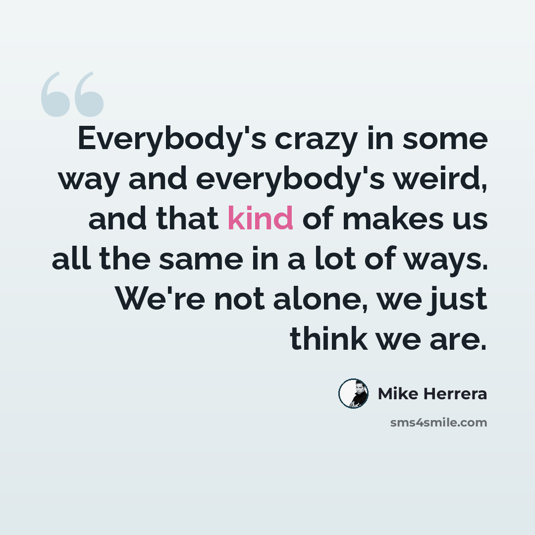 “Everybody's crazy in some way and everybody's weird, and that kind of makes us all the same in a lot of ways. We're not alone, we just think we are.” quote by Mike Herrera