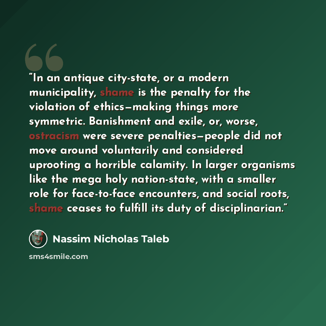 “In an antique city-state, or a modern municipality, shame is the penalty for the violation of ethics—making things more symmetric. Banishment and exile, or, worse, ostracism were severe penalties—people did not move around voluntarily and considered uprooting a horrible calamity. In larger…” quote by Nassim Nicholas Taleb