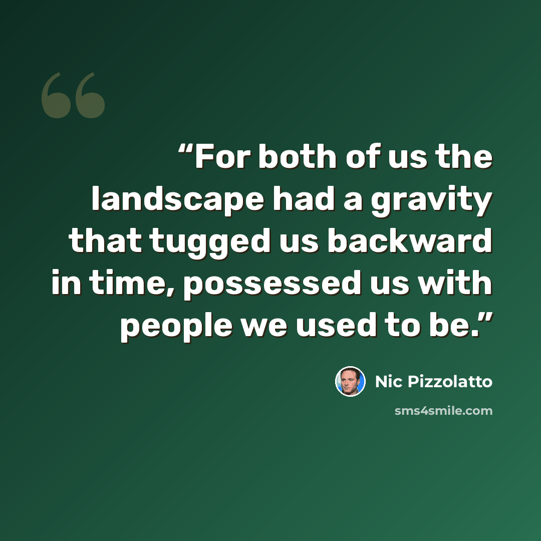 “For both of us the landscape had a gravity that tugged us backward in time, possessed us with people we used to be.” quote by Nic Pizzolatto