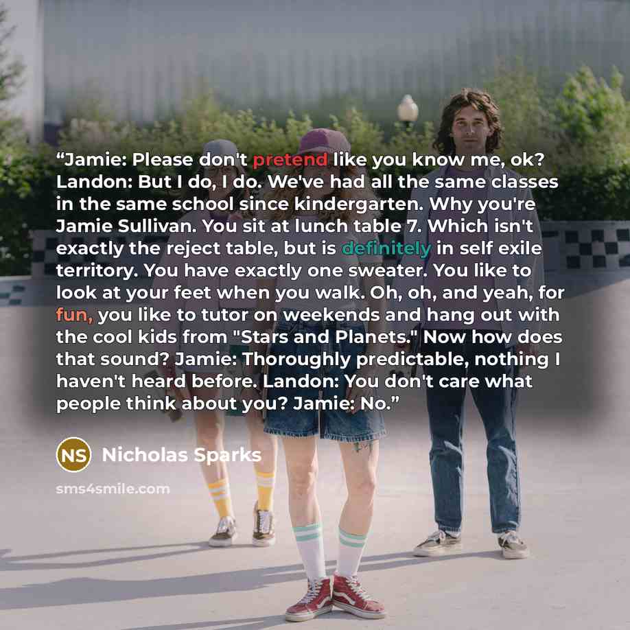 “Jamie: Please don't pretend like you know me, ok? Landon: But I do, I do. We've had all the same classes in the same school since kindergarten. Why you're Jamie Sullivan. You sit at lunch table 7. Which isn't exactly the reject table, but is definitely in self exile territory. You have exactly one…” quote by Nicholas Sparks