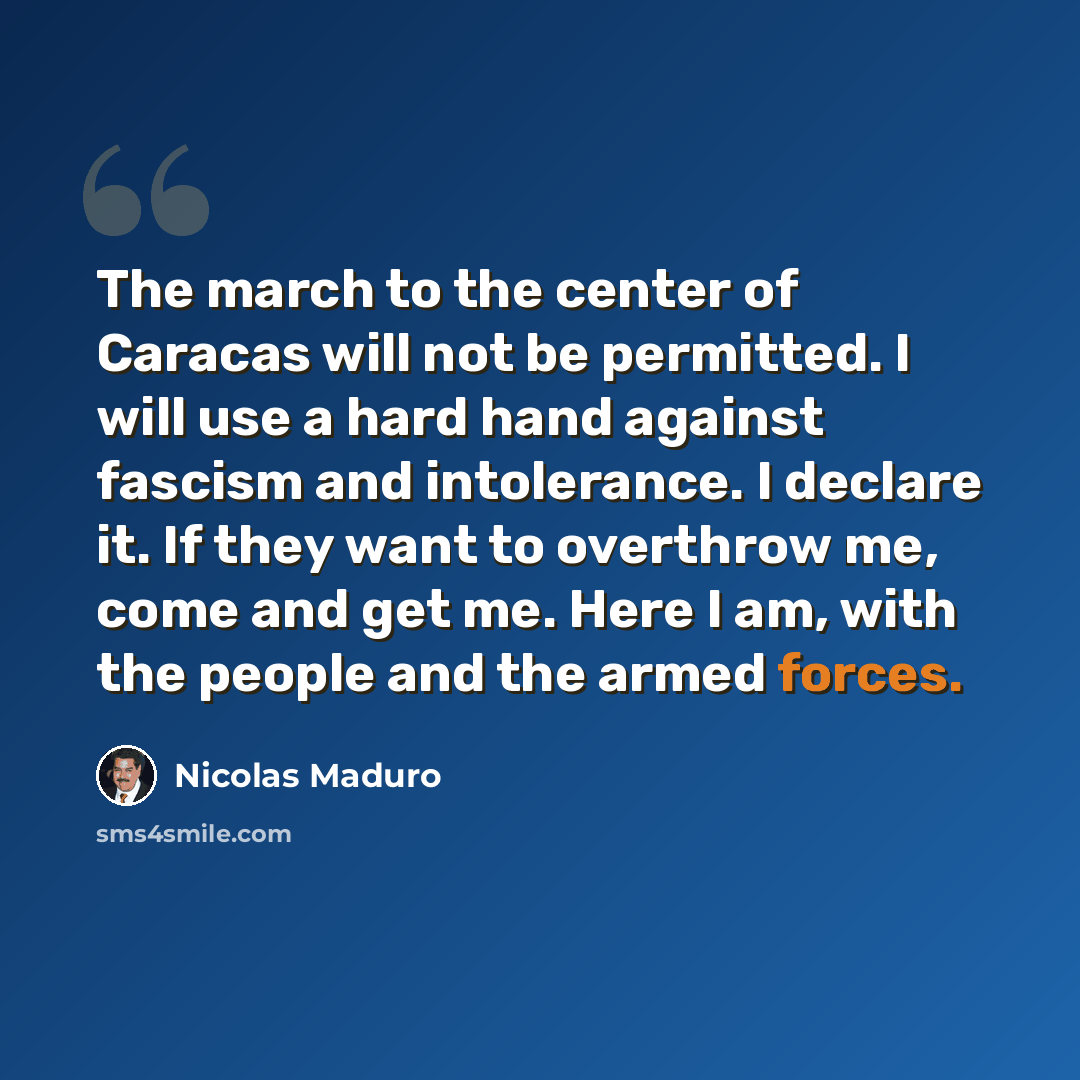 “The march to the center of Caracas will not be permitted. I will use a hard hand against fascism and intolerance. I declare it. If they want to overthrow me, come and get me. Here I am, with the people and the armed forces.” quote by Nicolas Maduro