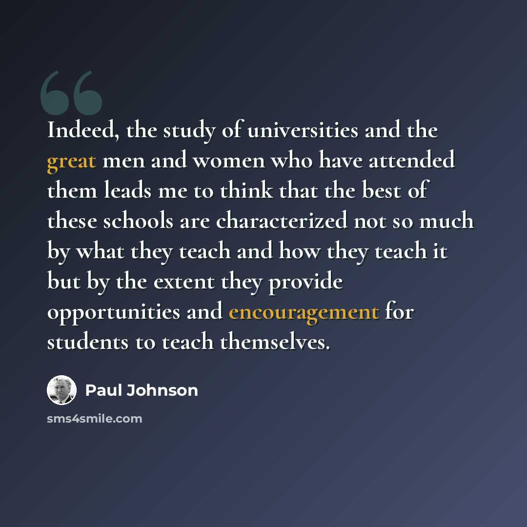 “Indeed, the study of universities and the great men and women who have attended them leads me to think that the best of these schools are characterized not so much by what they teach and how they teach it but by the extent they provide opportunities and encouragement for students to teach…” quote by Paul Johnson
