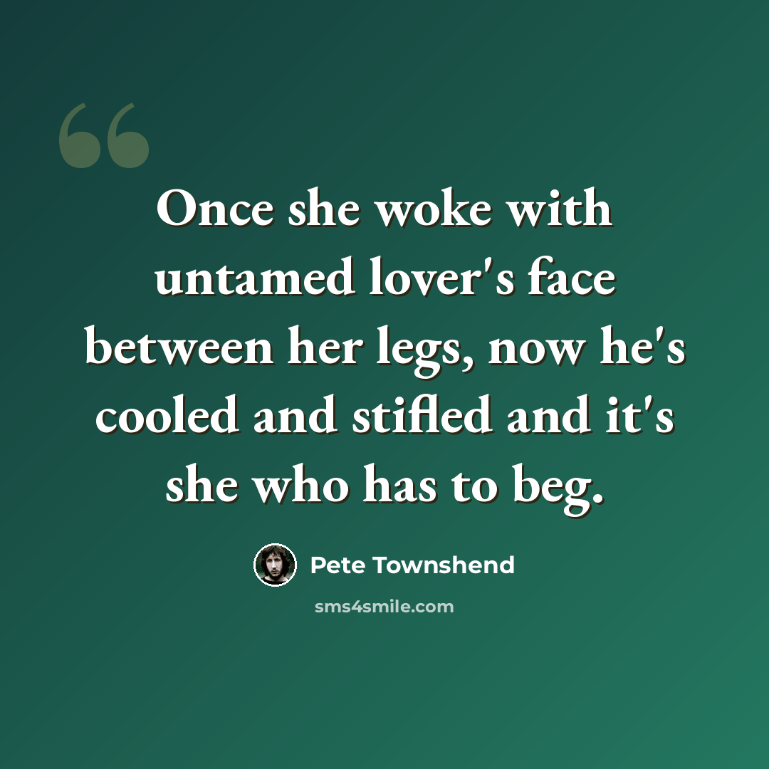 “Once she woke with untamed lover's face between her legs, now he's cooled and stifled and it's she who has to beg.” quote by Pete Townshend