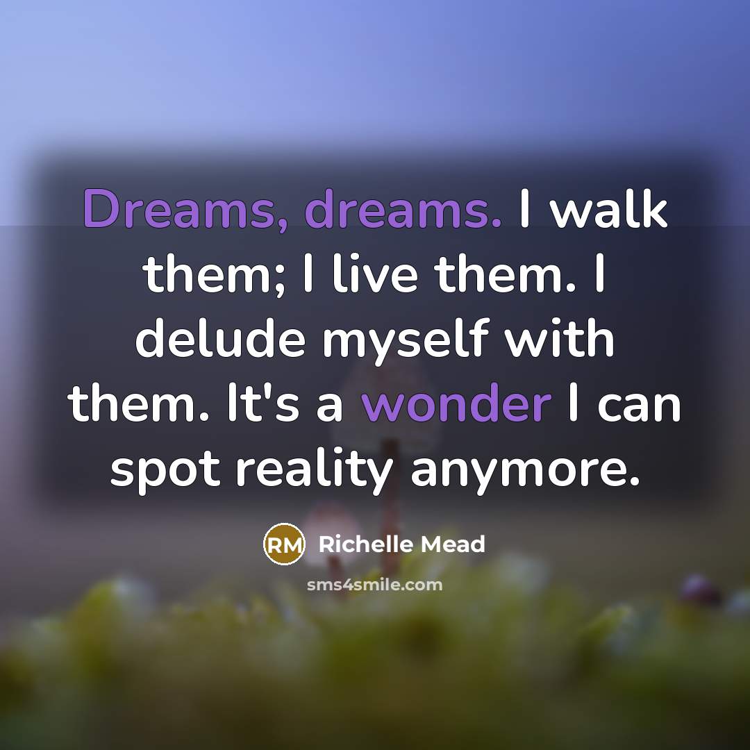 “Dreams, dreams. I walk them; I live them. I delude myself with them. It's a wonder I can spot reality anymore.” quote by Richelle Mead