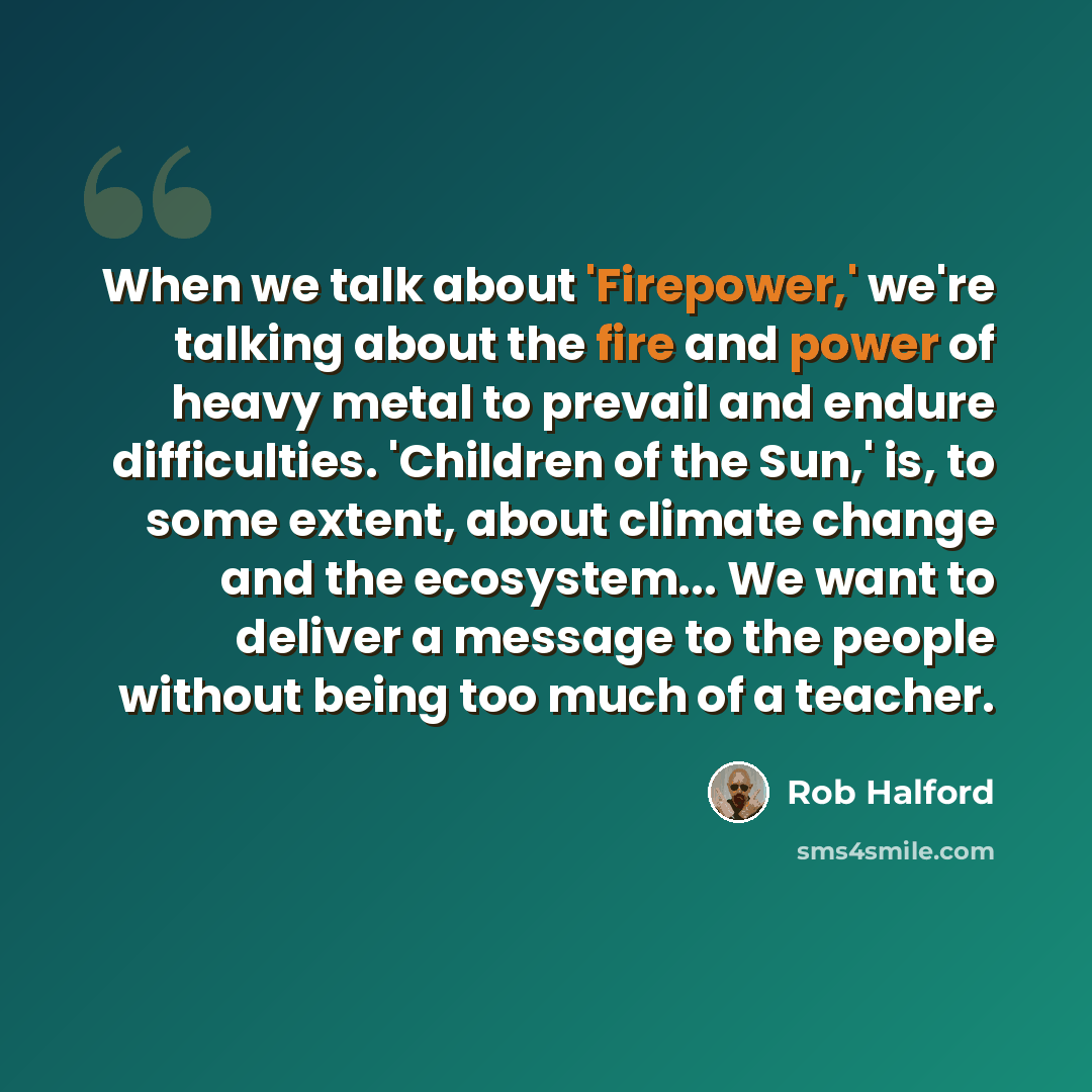 “When we talk about 'Firepower,' we're talking about the fire and power of heavy metal to prevail and endure difficulties. 'Children of the Sun,' is, to some extent, about climate change and the ecosystem... We want to deliver a message to the people without being too much of a teacher.” quote by Rob Halford