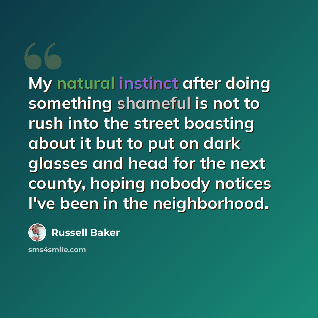 “My natural instinct after doing something shameful is not to rush into the street boasting about it but to put on dark glasses and head for the next county, hoping nobody notices I've been in the neighborhood.” quote by Russell Baker