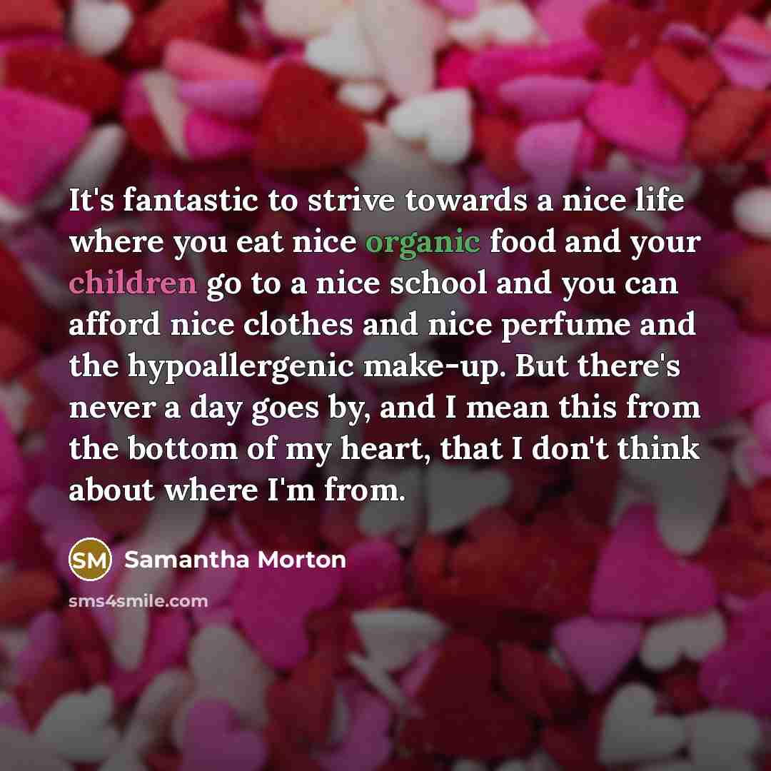 “It's fantastic to strive towards a nice life where you eat nice organic food and your children go to a nice school and you can afford nice clothes and nice perfume and the hypoallergenic make-up. But there's never a day goes by, and I mean this from the bottom of my heart, that I don't think about…” quote by Samantha Morton