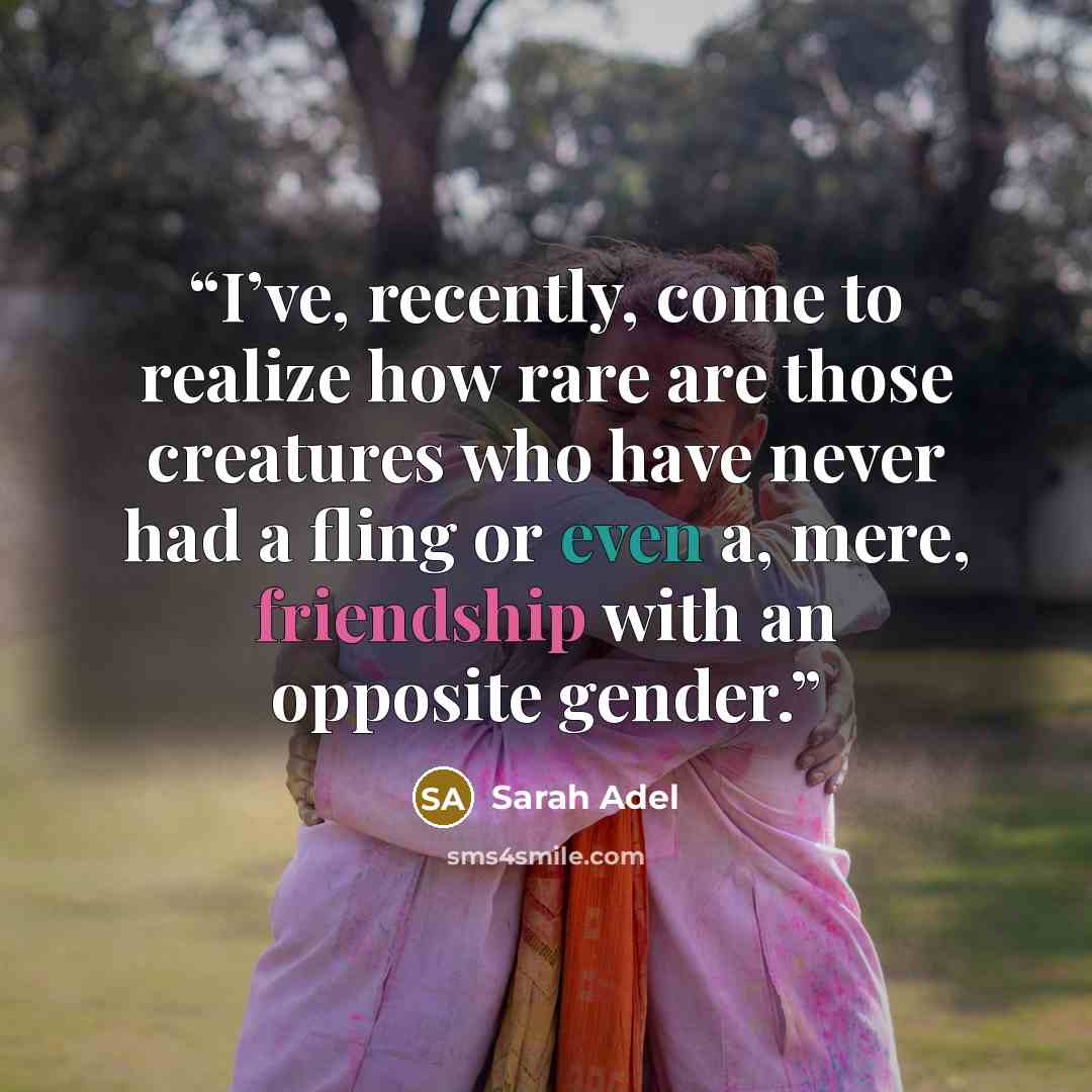 “I’ve, recently, come to realize how rare are those creatures who have never had a fling or even a, mere, friendship with an opposite gender.” quote by Sarah Adel