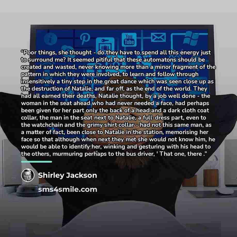 “Poor things, she thought - do they have to spend all this energy just to surround me? It seemed pitiful that these automatons should be created and wasted, never knowing more than a minor fragment of the pattern in which they were involved, to learn and follow through insensitively a tiny step in…” quote by Shirley Jackson