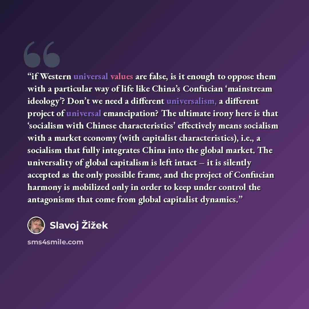 “if Western universal values are false, is it enough to oppose them with a particular way of life like China’s Confucian ‘mainstream ideology’? Don’t we need a different universalism, a different project of universal emancipation? The ultimate irony here is that ‘socialism with Chinese…” quote by Slavoj Žižek