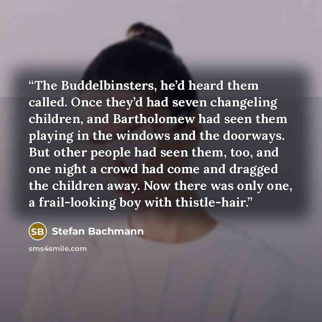 “The Buddelbinsters, he’d heard them called. Once they’d had seven changeling children, and Bartholomew had seen them playing in the windows and the doorways. But other people had seen them, too, and one night a crowd had come and dragged the children away. Now there was only one, a frail-looking…” quote by Stefan Bachmann