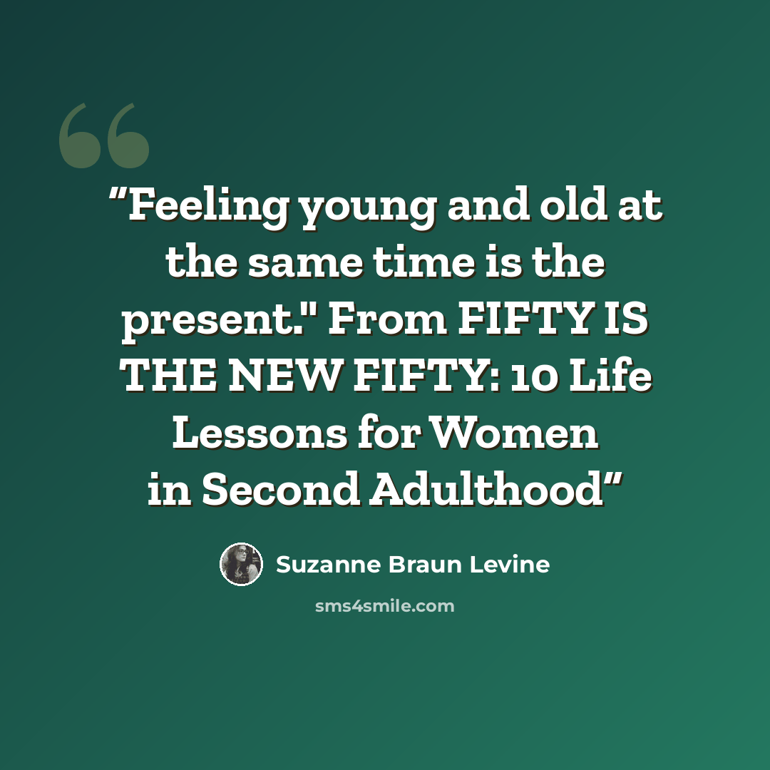 “Feeling young and old at the same time is the present." From FIFTY IS THE NEW FIFTY: 10 Life Lessons for Women in Second Adulthood” quote by Suzanne Braun Levine