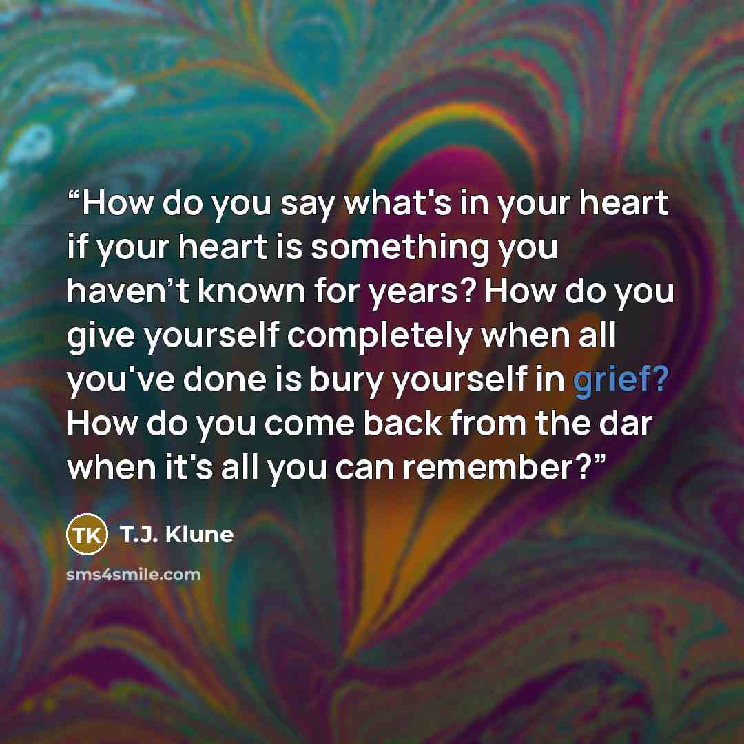“How do you say what's in your heart if your heart is something you haven't known for years? How do you give yourself completely when all you've done is bury yourself in grief? How do you come back from the dar when it's all you can remember?” quote by T.J. Klune