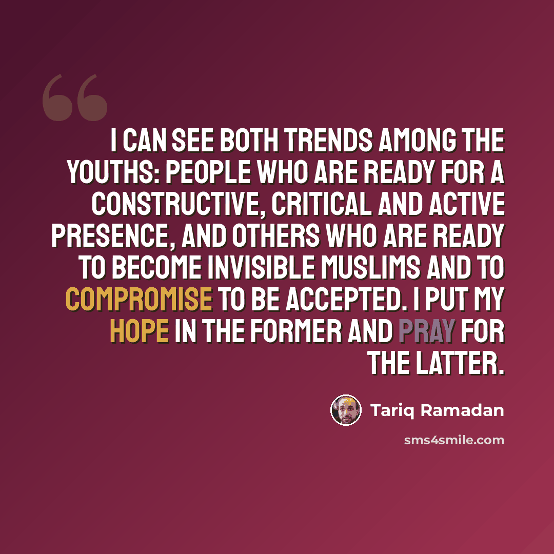 “I can see both trends among the youths: people who are ready for a constructive, critical and active presence, and others who are ready to become invisible Muslims and to compromise to be accepted. I put my hope in the former and pray for the latter.” quote by Tariq Ramadan