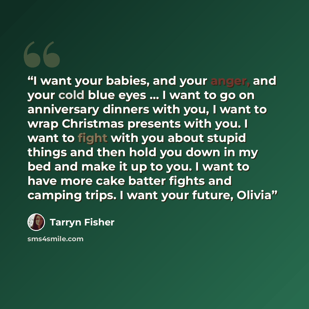 “I want your babies, and your anger, and your cold blue eyes … I want to go on anniversary dinners with you, I want to wrap Christmas presents with you. I want to fight with you about stupid things and then hold you down in my bed and make it up to you. I want to have more cake batter fights and…” quote by Tarryn Fisher