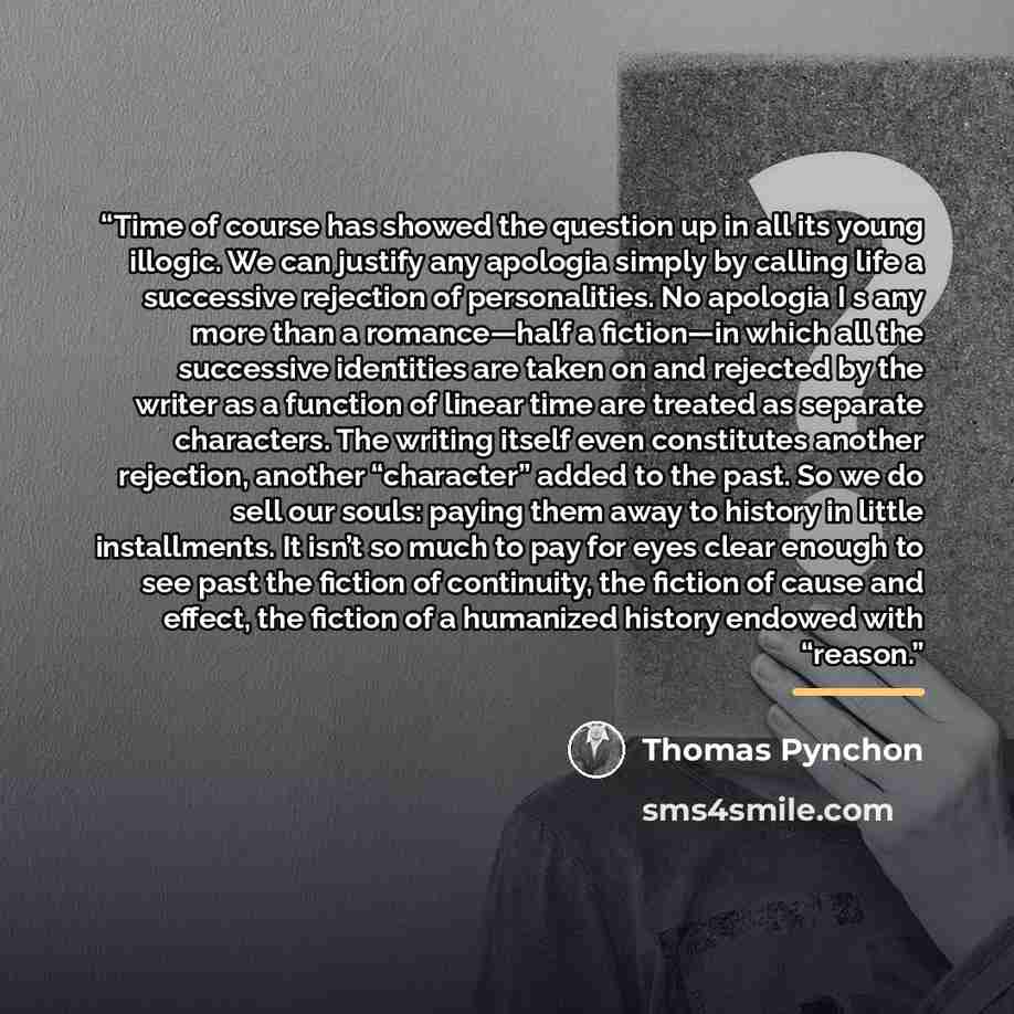“Time of course has showed the question up in all its young illogic. We can justify any apologia simply by calling life a successive rejection of personalities. No apologia I s any more than a romance—half a fiction—in which all the successive identities are taken on and rejected by the writer as a…” quote by Thomas Pynchon