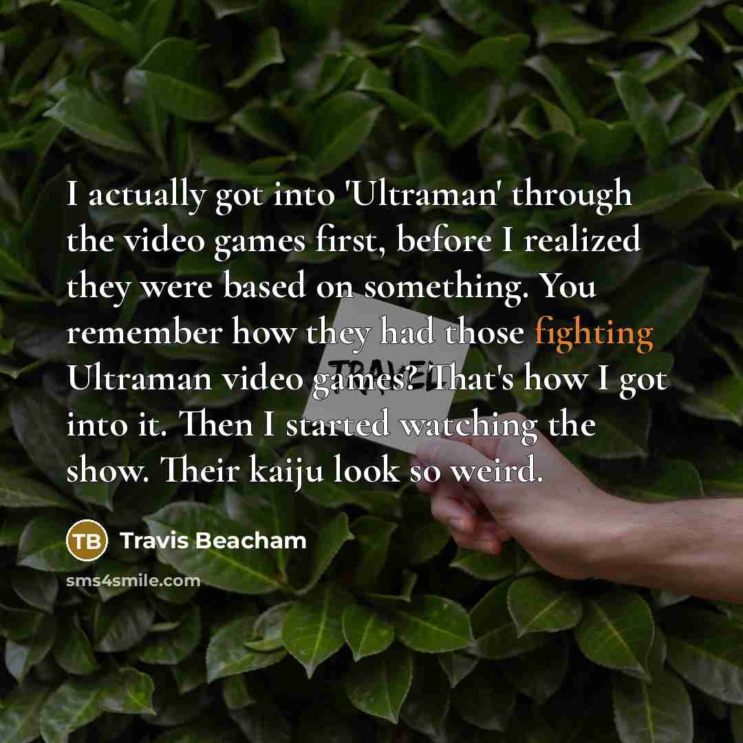 “I actually got into 'Ultraman' through the video games first, before I realized they were based on something. You remember how they had those fighting Ultraman video games? That's how I got into it. Then I started watching the show. Their kaiju look so weird.” quote by Travis Beacham