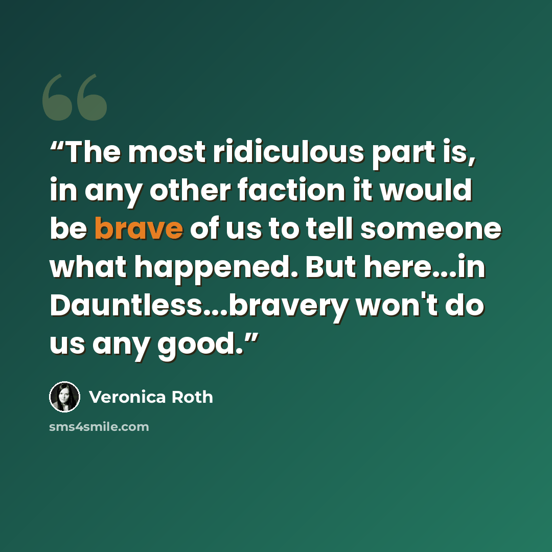 “The most ridiculous part is, in any other faction it would be brave of us to tell someone what happened. But here...in Dauntless...bravery won't do us any good.” quote by Veronica Roth