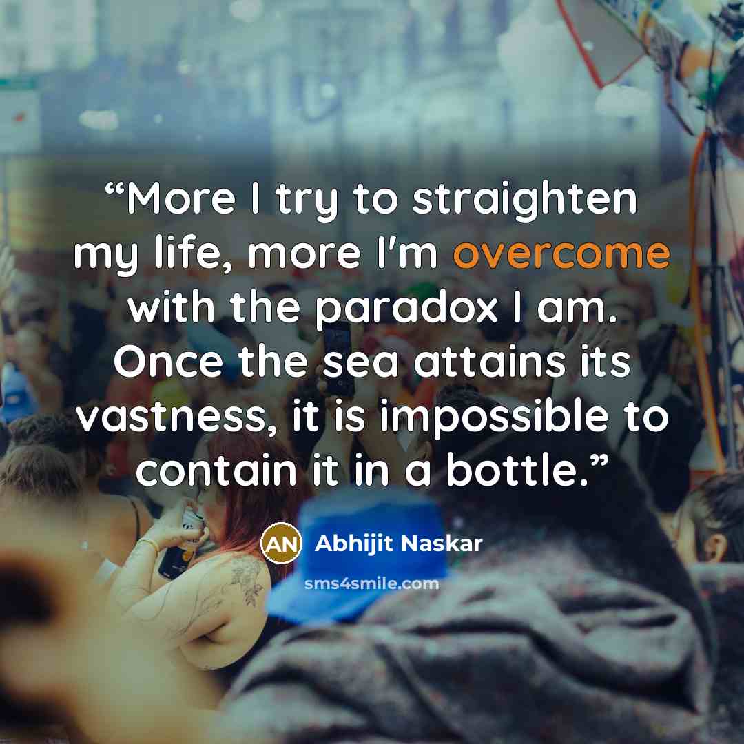 “More I try to straighten my life, more I'm overcome with the paradox I am. Once the sea attains its vastness, it is impossible to contain it in a bottle.” quote by Abhijit Naskar