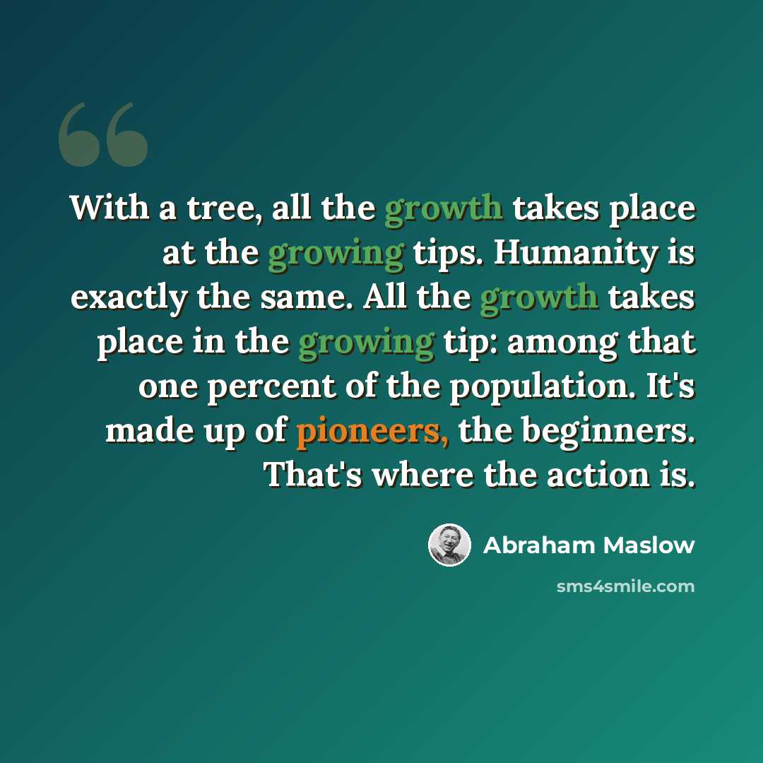 “With a tree, all the growth takes place at the growing tips. Humanity is exactly the same. All the growth takes place in the growing tip: among that one percent of the population. It's made up of pioneers, the beginners. That's where the action is.” quote by Abraham Maslow