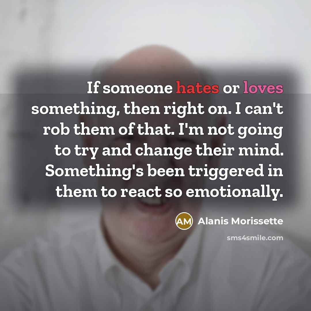 “If someone hates or loves something, then right on. I can't rob them of that. I'm not going to try and change their mind. Something's been triggered in them to react so emotionally.” quote by Alanis Morissette
