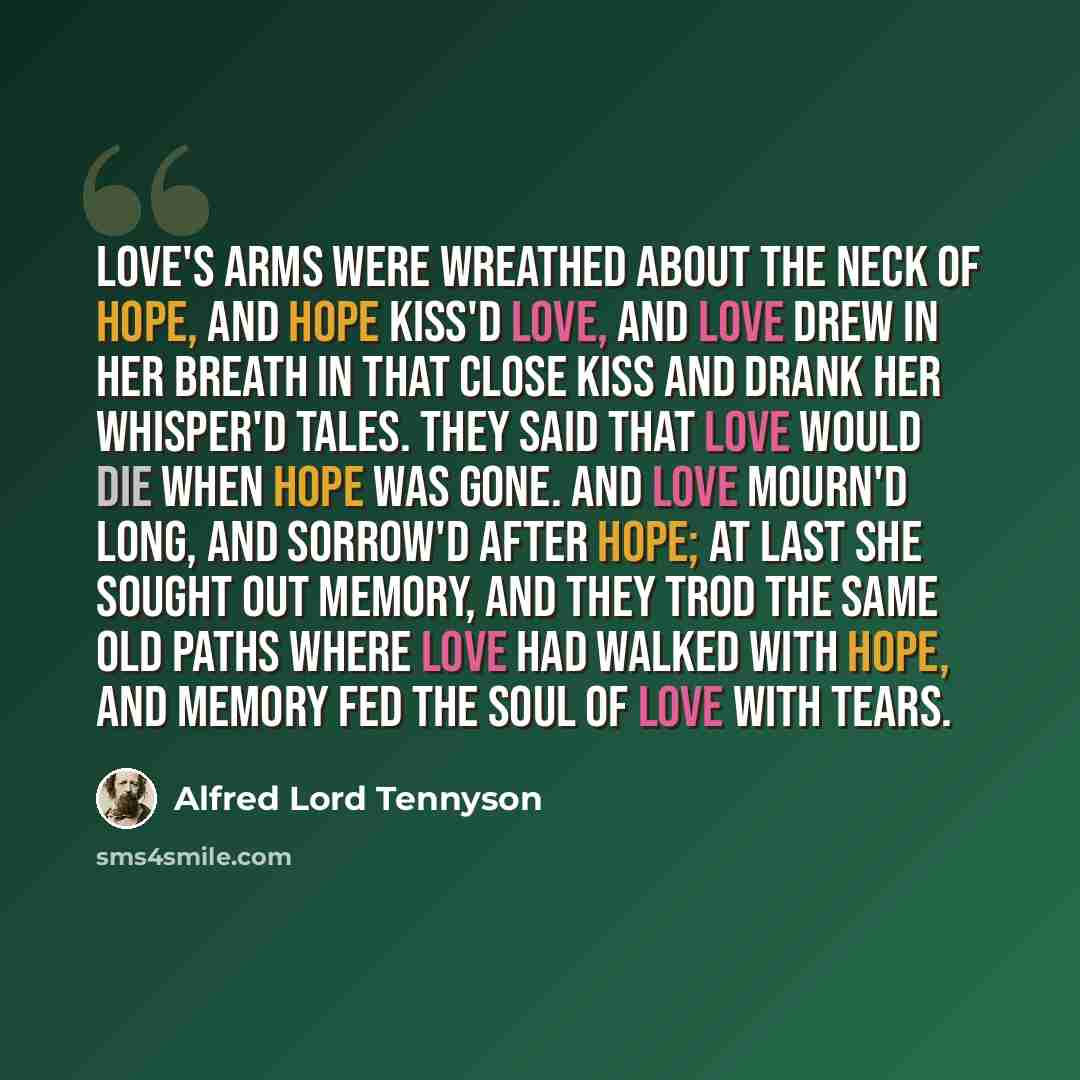 “Love's arms were wreathed about the neck of Hope, And Hope kiss'd Love, and Love drew in her breath In that close kiss and drank her whisper'd tales. They said that Love would die when Hope was gone. And Love mourn'd long, and sorrow'd after Hope; At last she sought out Memory, and they trod The…” quote by Alfred Lord Tennyson