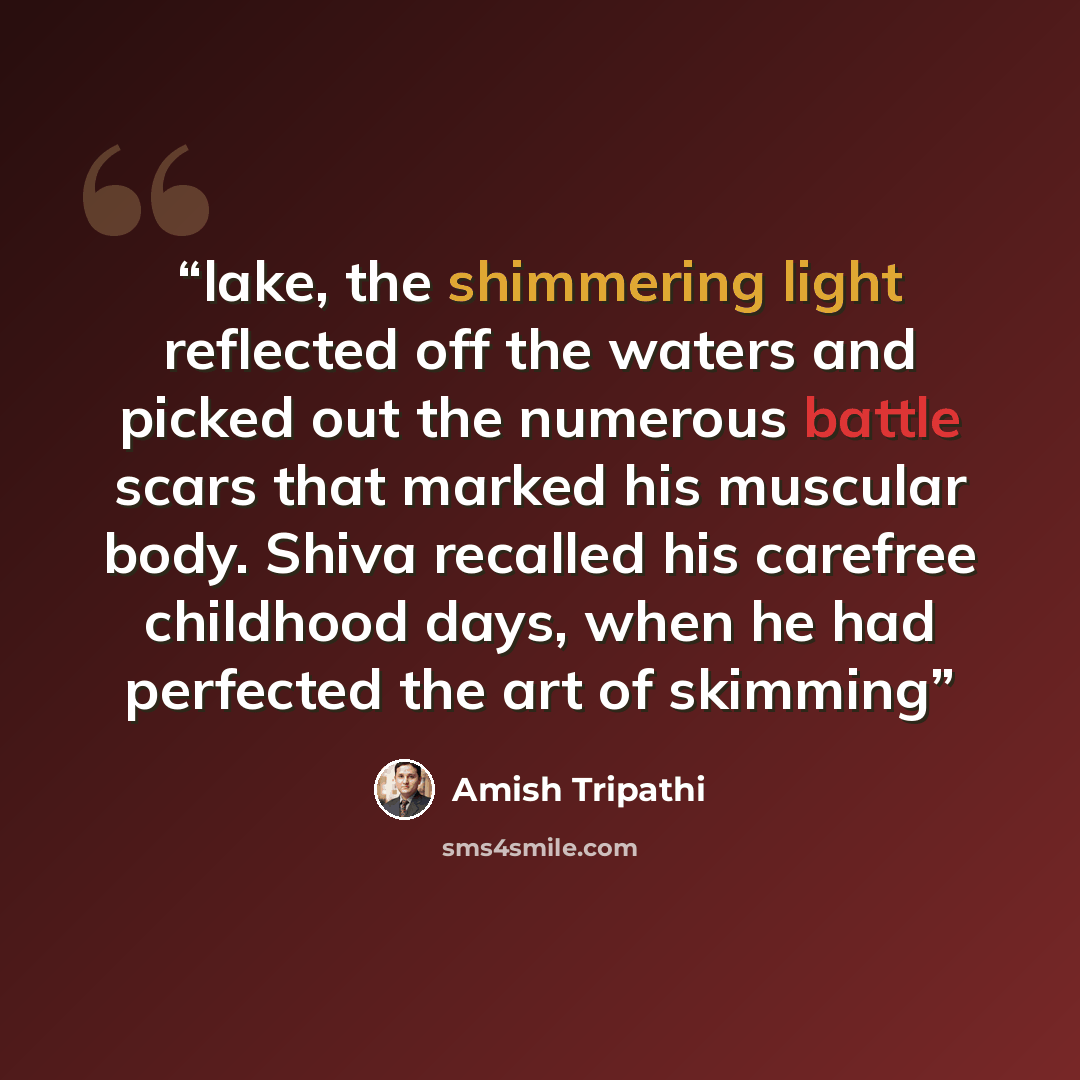 “lake, the shimmering light reflected off the waters and picked out the numerous battle scars that marked his muscular body. Shiva recalled his carefree childhood days, when he had perfected the art of skimming” quote by Amish Tripathi
