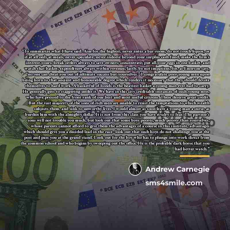 “To summarize what I have said: Aim for the highest; never enter a bar-room; do not touch liquor, or if at all only at meals; never speculate; never indorse beyond your surplus cash fund; make the firm’s interest yours; break orders always to save owners; concentrate; put all your eggs in one…” quote by Andrew Carnegie